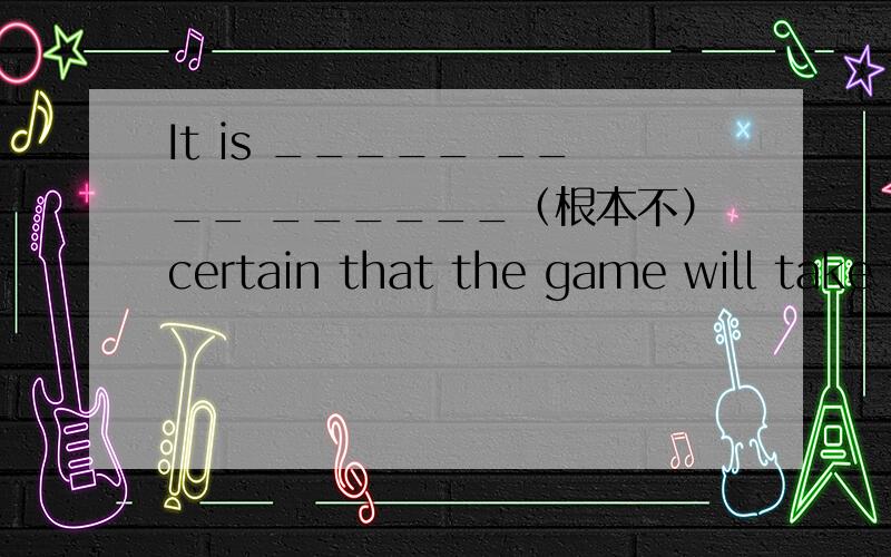 It is _____ ____ ______（根本不）certain that the game will take place.