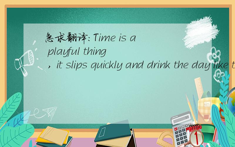 急求翻译：Time is a playful thing , it slips quickly and drink the day like the bowl of milk .翻译的时候最好加点文采吧 .谢谢了哈.