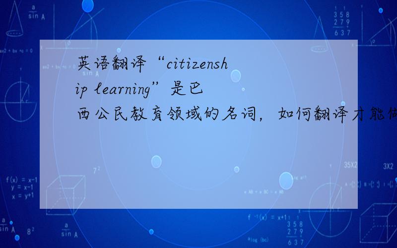 英语翻译“citizenship learning”是巴西公民教育领域的名词，如何翻译才能做到“信、达、雅”呢，