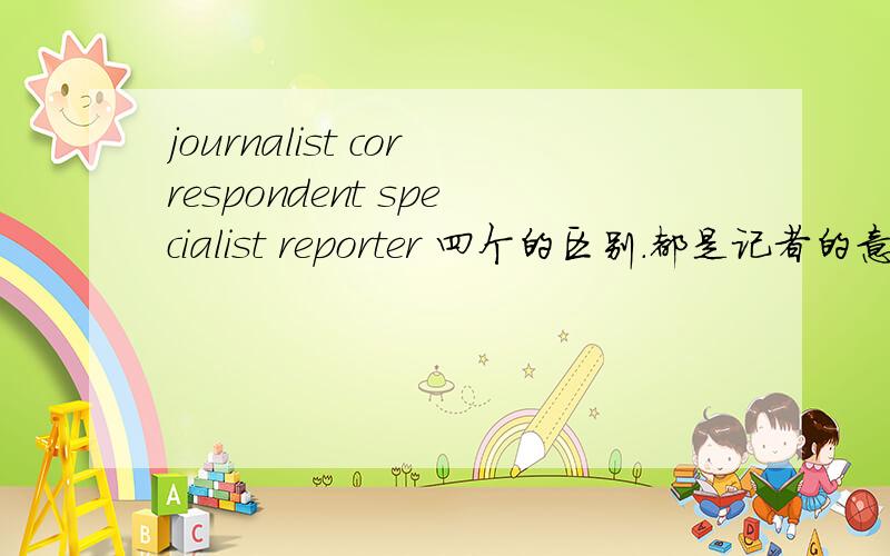 journalist correspondent specialist reporter 四个的区别.都是记者的意思,具体那类记者?回答.