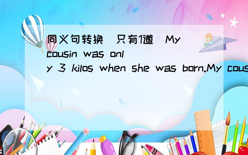 同义句转换（只有1道）My cousin was only 3 kilos when she was born.My cousin was only 3 kilos ____ ____.