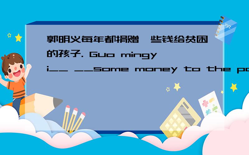 郭明义每年都捐赠一些钱给贫困的孩子. Guo mingyi__ __some money to the poor children every year.