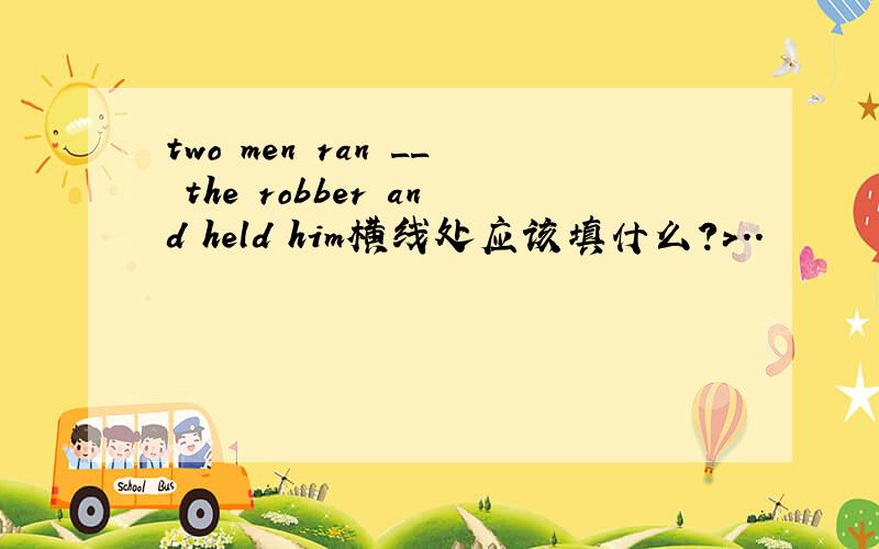 two men ran __ the robber and held him横线处应该填什么?>..