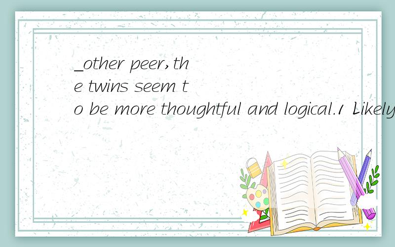 _other peer,the twins seem to be more thoughtful and logical.1 Likely 2 Like 3 Unlike 4 Alike