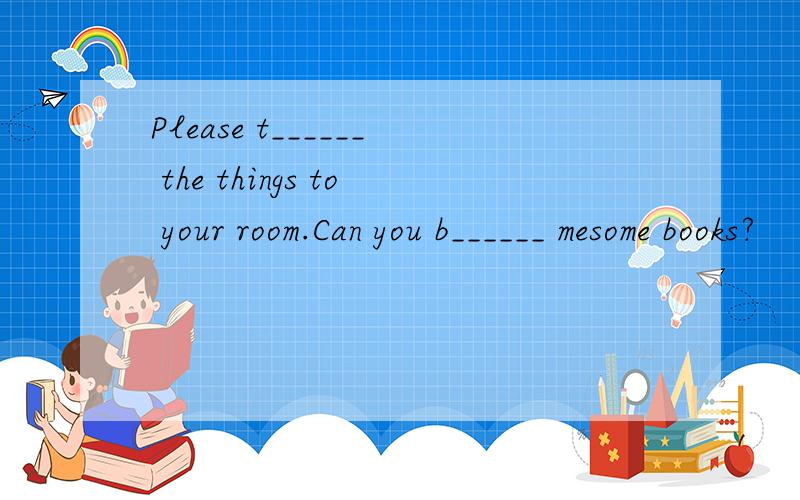 Please t______ the things to your room.Can you b______ mesome books?