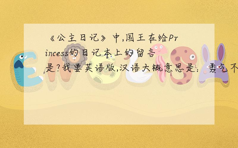 《公主日记》中,国王在给Princess的日记本上的留言是?我要英语版,汉语大概意思是：勇气不是不再恐惧,而毋宁说发现..