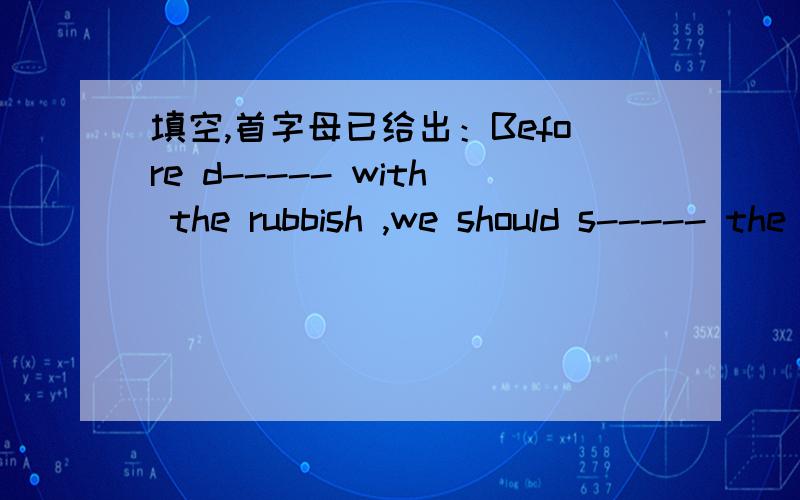 填空,首字母已给出：Before d----- with the rubbish ,we should s----- the rubbish.