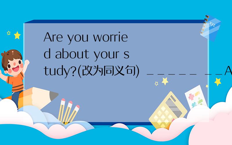 Are you worried about your study?(改为同义句) _____ __Are you worried about your study?(改为同义句)_____ _____ _____ _____ your study?