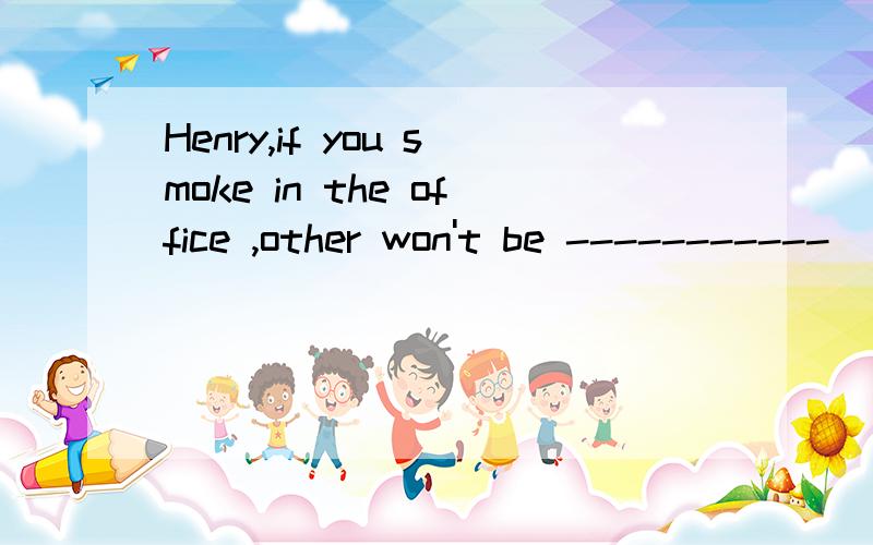 Henry,if you smoke in the office ,other won't be -----------