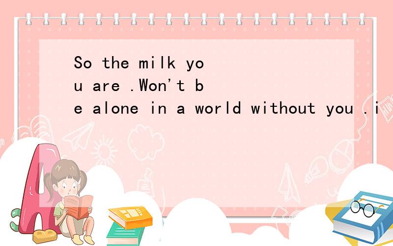 So the milk you are .Won't be alone in a world without you .i love you .求翻译
