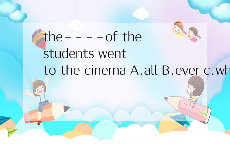 the----of the students went to the cinema A.all B.ever c.whole D.each