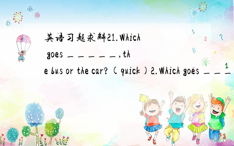 英语习题求解21.Which goes _____,the bus or the car?(quick)2.Which goes ____,the bus,the car or the train?(fast)3.Who writes _____ (careful),John or Jim?4.I can feed ____ (many) animals than you.5.he can pick ___ corn than I .(much)6.Do you thin