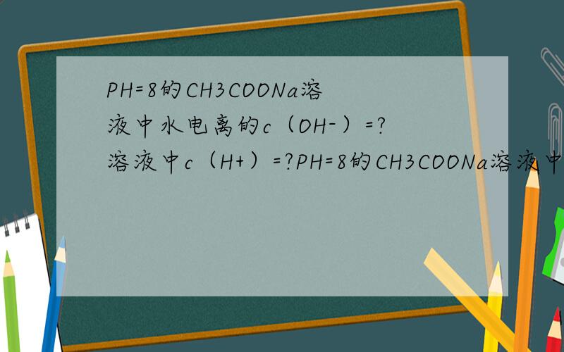 PH=8的CH3COONa溶液中水电离的c（OH-）=?溶液中c（H+）=?PH=8的CH3COONa溶液中水电离的c（OH-）=?溶液中c（H+）=?水解的c(CH3COO-)=?水电离的c（H+）=?事先做过 但是有一点不确定 而且有些原理也有点不