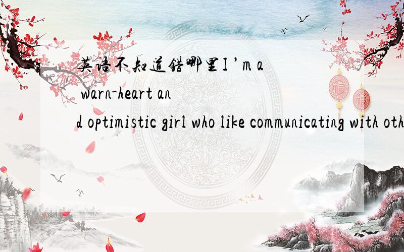 英语不知道错哪里I ’m a warn-heart and optimistic girl who like communicating with others and making more friends.求错误地方以及原因