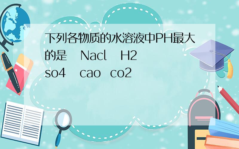 下列各物质的水溶液中PH最大的是   Nacl   H2so4   cao  co2