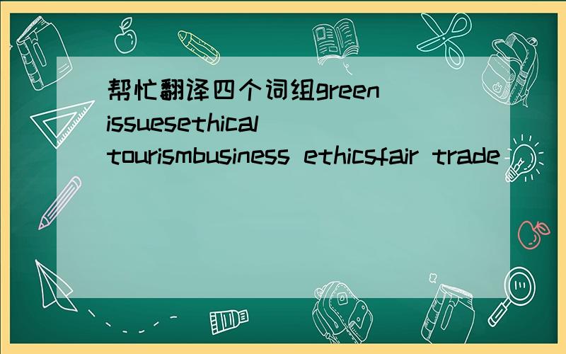 帮忙翻译四个词组green issuesethical tourismbusiness ethicsfair trade