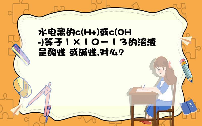 水电离的c(H+)或c(OH-)等于１×１０－１３的溶液呈酸性 或碱性,对么?