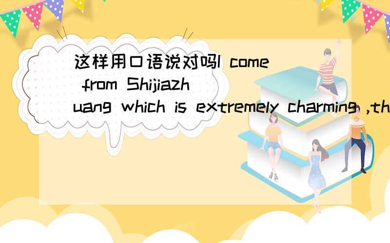 这样用口语说对吗I come from Shijiazhuang which is extremely charming ,the capital of Hebei Province.在口语中能这么说吗 总感觉好别扭 那如果不对 应该怎么表达这种意思：我来自石家庄 河北的省会 一个非