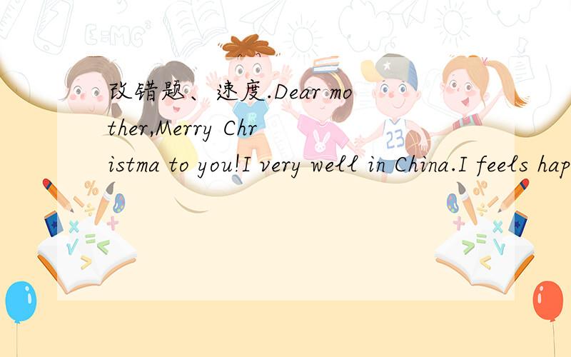 改错题、速度.Dear mother,Merry Christma to you!I very well in China.I feels happy for my classmates are friendly with me.Do you know Christmas Day isn’t the Chinese New Year’s Day?The Spring Fesetival s their New Year’s Day.It usually com