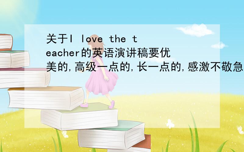关于I love the teacher的英语演讲稿要优美的,高级一点的,长一点的,感激不敬急呀.