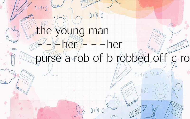 the young man ---her ---her purse a rob of b robbed off c rob of d robbed of 时态怎么判断