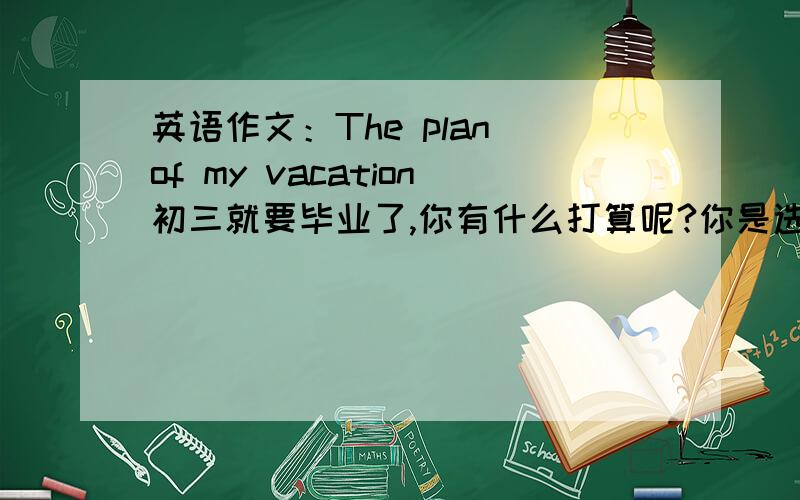 英语作文：The plan of my vacation初三就要毕业了,你有什么打算呢?你是选择去拜访朋友、还是和谁去度假、或者继续学习、还是到乡下体验生活呢?80词.