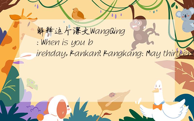 解释这个课文WangQing:When is you birehday,Kankan?Kangkang:May thirteenth.WangQing:That's next Sunday!How do you plan to celebrate it?Kangkang:My friends want to have a birehday party for me.Would you like to come?WangQing:l'd love to.Thank you.