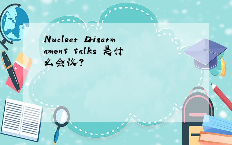 Nuclear Disarmament talks 是什么会议?