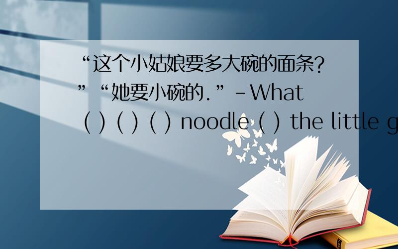 “这个小姑娘要多大碗的面条?”“她要小碗的.”-What ( ) ( ) ( ) noodle ( ) the little girl ( -( ) ( ) a ( ) one.