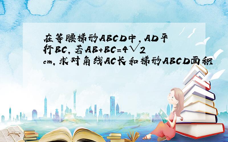 在等腰梯形ABCD中,AD平行BC,若AB+BC=4√2cm,求对角线AC长和梯形ABCD面积