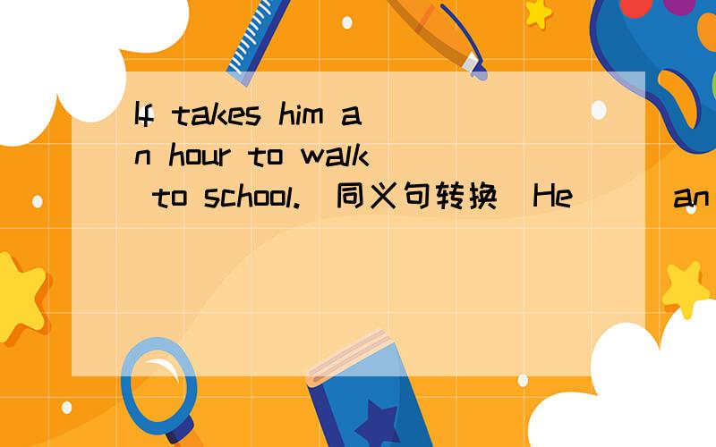 If takes him an hour to walk to school.(同义句转换)He () an hour () () school.