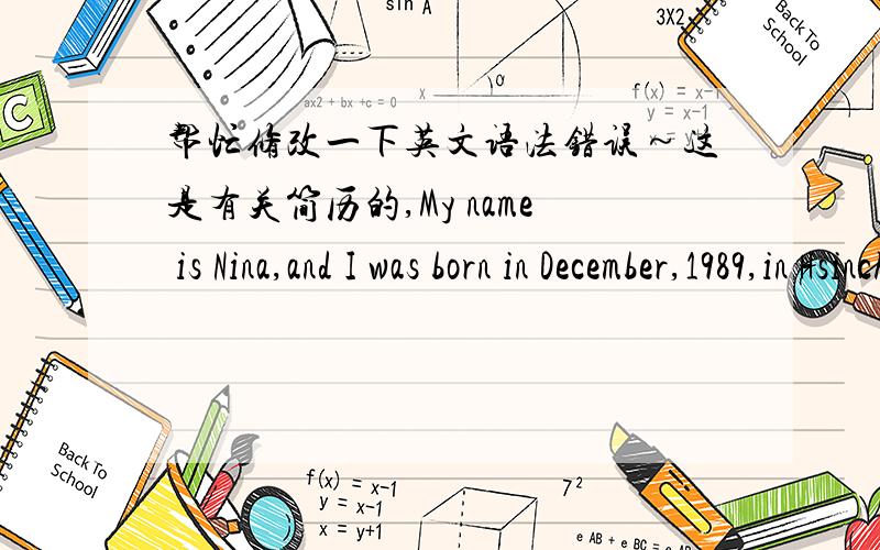 帮忙修改一下英文语法错误～这是有关简历的,My name is Nina,and I was born in December,1989,in Hsinchu.When I was fifteen,our family moved to Beijing,where my dad work.Because of this is a new environment for us,we had a hard time to