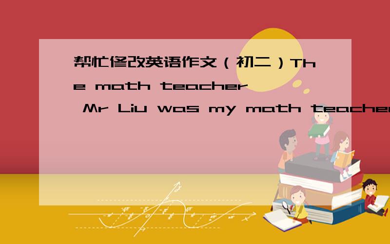 帮忙修改英语作文（初二）The math teacher Mr Liu was my math teacher when I was in a primary school.He is knowledge and friendly.And very kind.How time flies!Now I amstudying in a mdeium school.And i never have forget he.When I became a gr