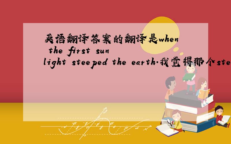 英语翻译答案的翻译是when the first sunlight steeped the earth.我觉得那个steep不对吧 应该是 stepped吧