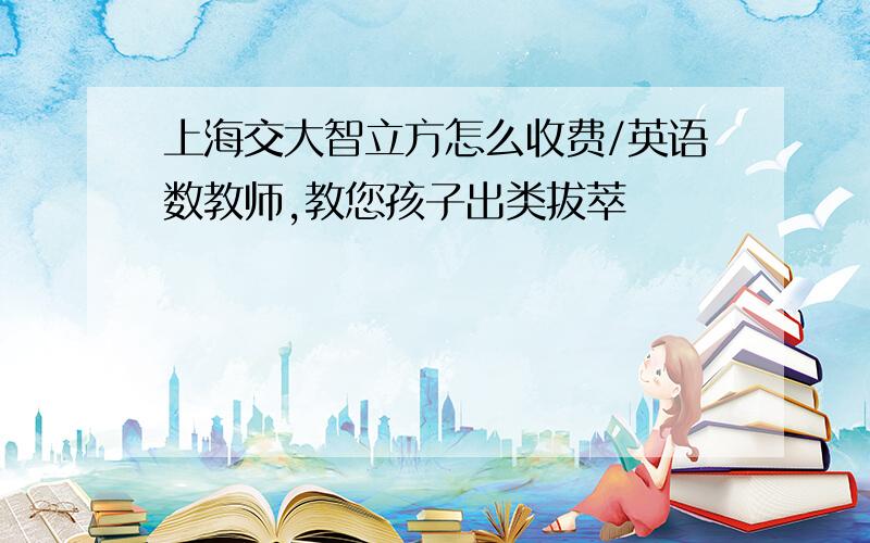 上海交大智立方怎么收费/英语数教师,教您孩子出类拔萃