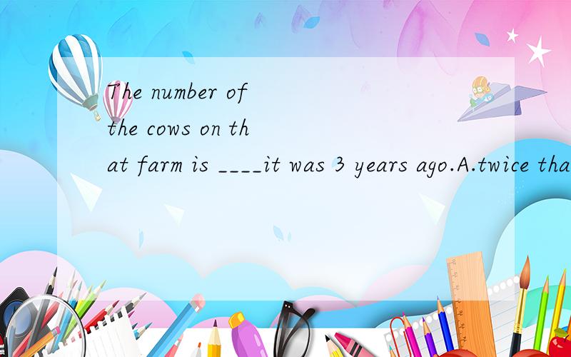 The number of the cows on that farm is ____it was 3 years ago.A.twice that B.twice than C.double than D.double when