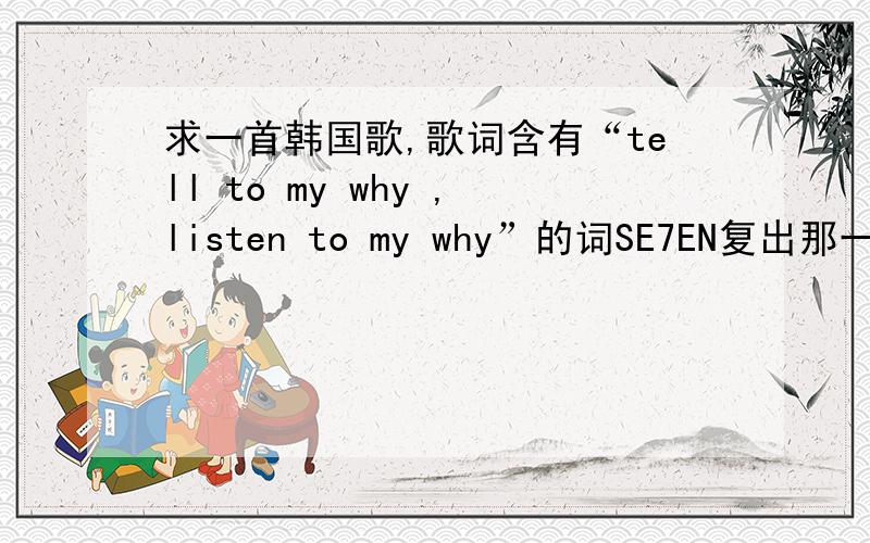 求一首韩国歌,歌词含有“tell to my why ,listen to my why”的词SE7EN复出那一期MCD的主持唱的,是一个韩国的组合,男的,5人