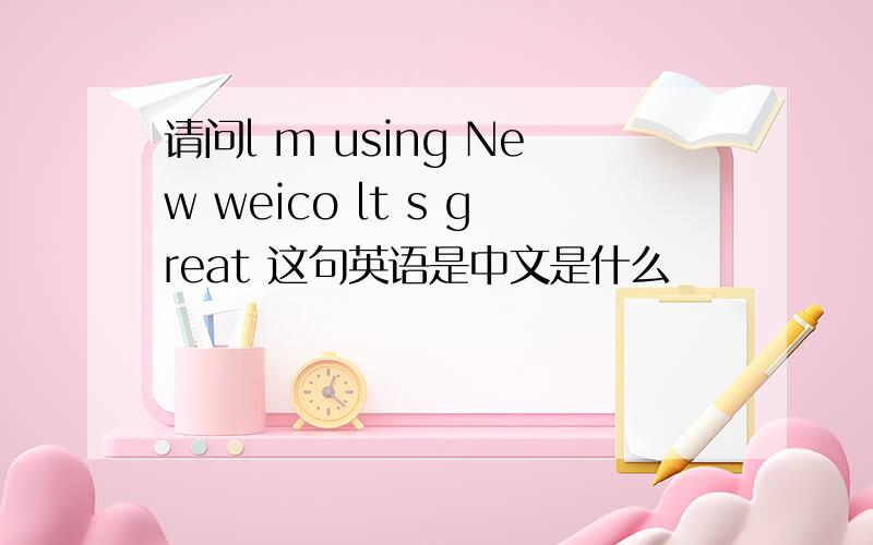 请问l m using New weico lt s great 这句英语是中文是什么