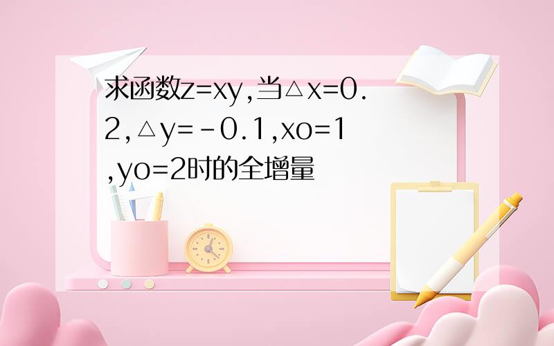 求函数z=xy,当△x=0.2,△y=-0.1,xo=1,yo=2时的全增量