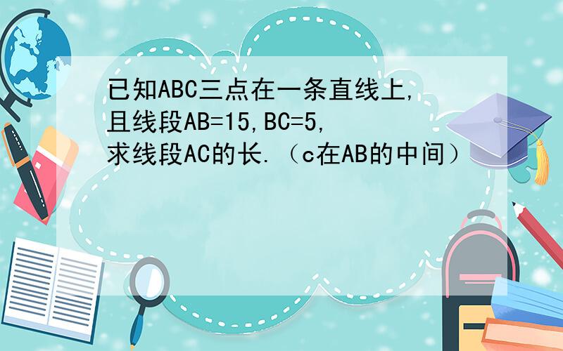 已知ABC三点在一条直线上,且线段AB=15,BC=5,求线段AC的长.（c在AB的中间）