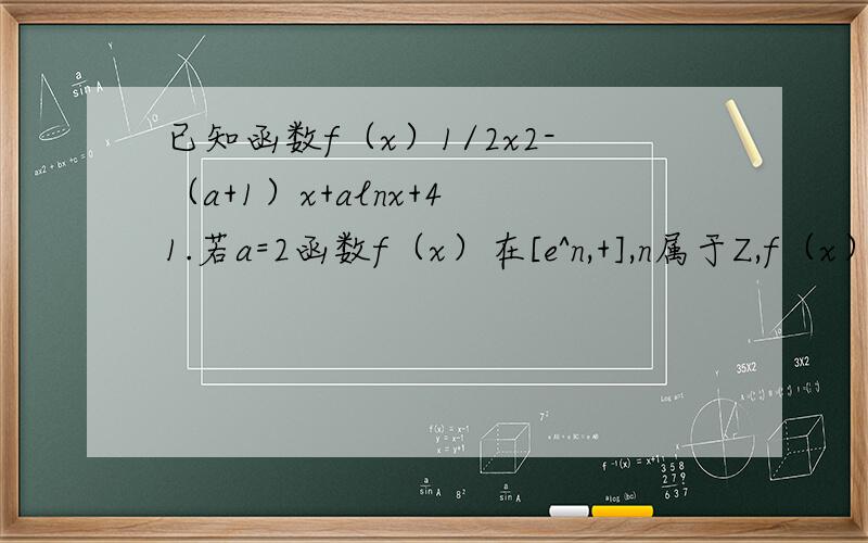 已知函数f（x）1/2x2-（a+1）x+alnx+4 1.若a=2函数f（x）在[e^n,+],n属于Z,f（x）有零点,求n的最大值