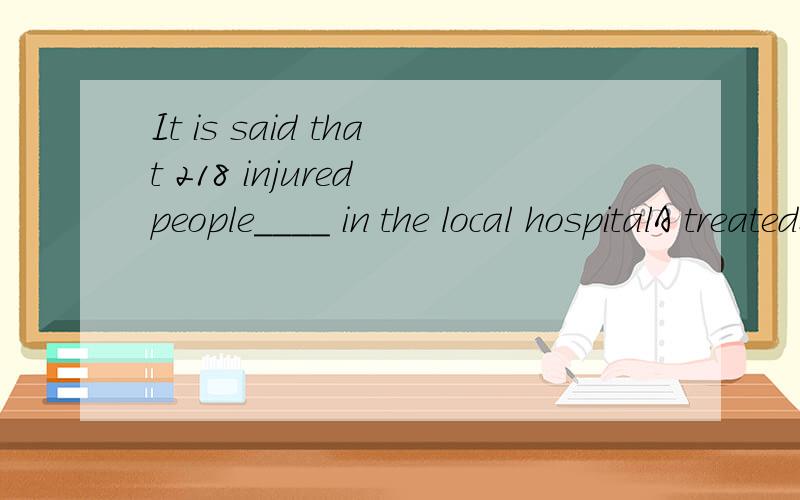 It is said that 218 injured people____ in the local hospitalA treatedB are being treated为啥不选A?