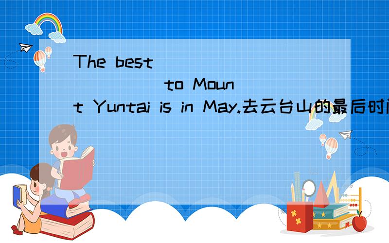The best ( ) ( ) ( ) to Mount Yuntai is in May.去云台山的最后时间是在五月.