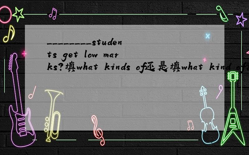 ________students get low marks?填what kinds of还是填what kind of为什么