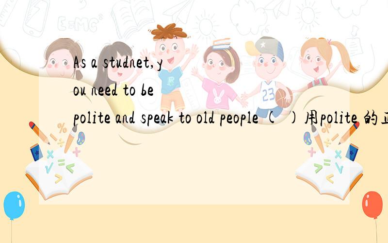 As a studnet,you need to be polite and speak to old people ( )用polite 的正确形式填空
