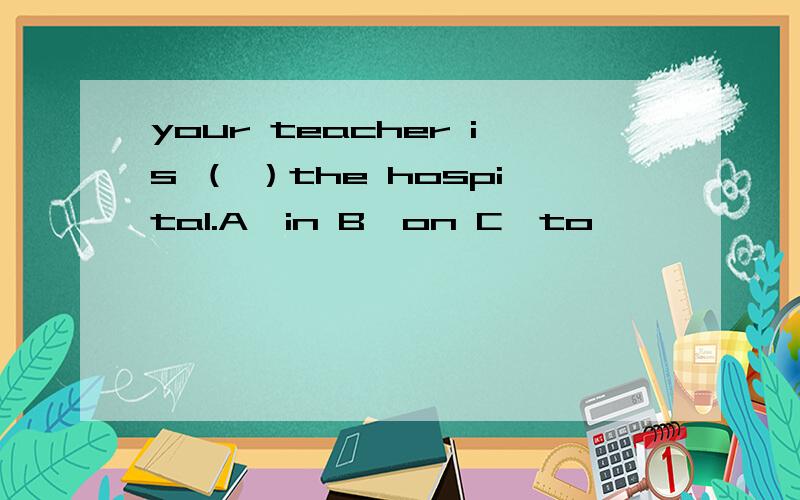your teacher is （ ）the hospital.A,in B,on C,to