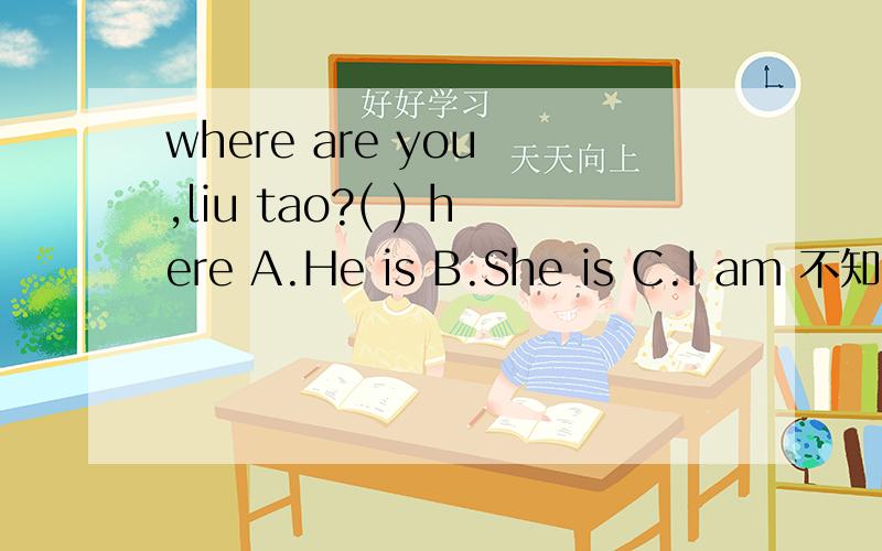 where are you ,liu tao?( ) here A.He is B.She is C.I am 不知道我什么选C,不知道A我什么错我觉得 He is 也不错，I am