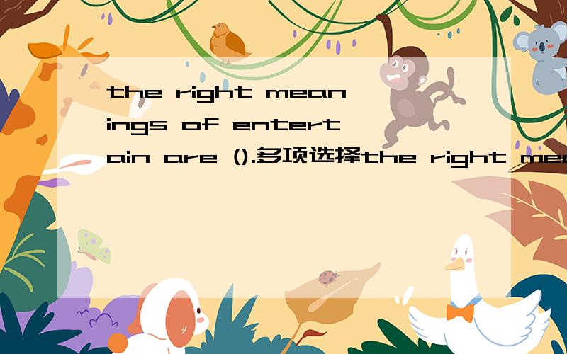 the right meanings of entertain are ().多项选择the right meanings of entertain are ().A. amusementB. to show hospitality to guestsC. to provide entertainmentD. to consider