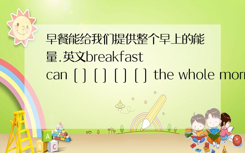 早餐能给我们提供整个早上的能量.英文breakfast can [ ] [ ] [ ] [ ] the whole morning.