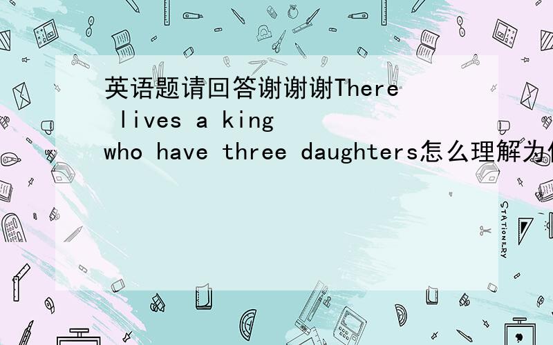 英语题请回答谢谢谢There lives a king who have three daughters怎么理解为什么要用lives这是个什么结构?还有同位语中have为什么不是has